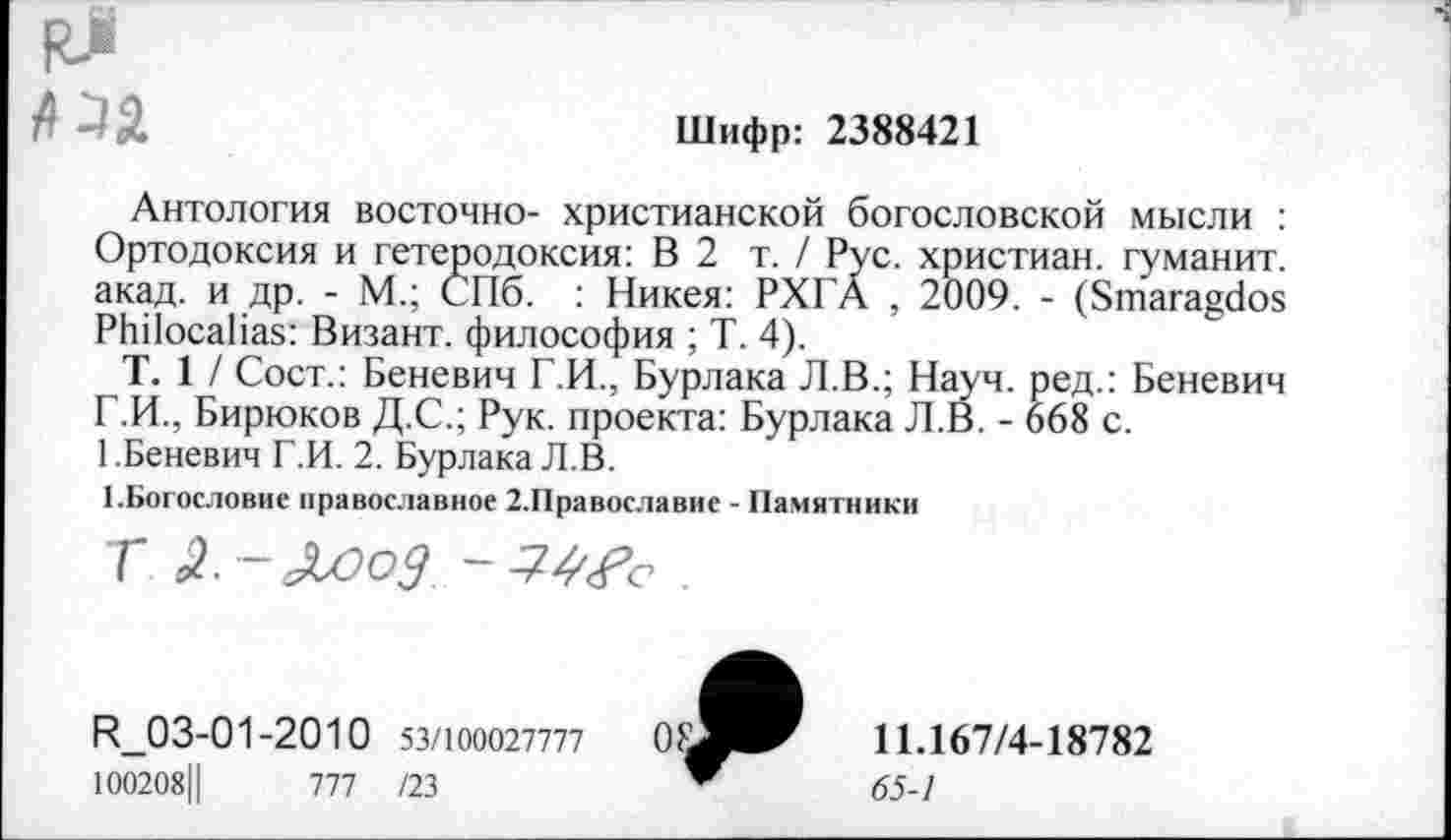 ﻿|Чза
Шифр: 2388421
Антология восточно- христианской богословской мысли : Ортодоксия и гетеродоксия: В 2 т. / Рус. христиан, гуманит. акад, и др. - М.; СПб. : Никея: РХГА , 2009. - (Smaragdos РЬПосаНая: Визант. философия ; Т. 4).
Т. 1 / Сост.: Беневич Г.И., Бурлака Л.В.; Науч, ред.: Беневич Г.И., Бирюков Д.С.; Рук. проекта: Бурлака Л.В. - 668 с.
1.Беневич Г.И. 2. Бурлака Л.В.
1.Богословие православное 2.Православие - Памятники
Г £-&ооЗ	.
И_03-01-2010 53/100027777
100208Ц	777 /23
11Л67/4-18782
65-1